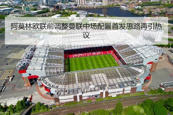 阿莫林欧联前调整曼联中场配置首发思路再引热议