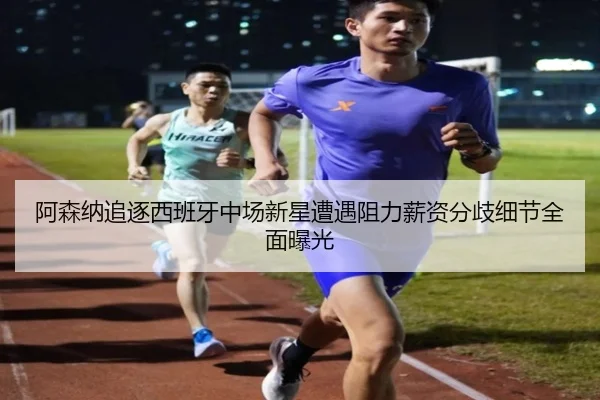 阿森纳追逐西班牙中场新星遭遇阻力薪资分歧细节全面曝光